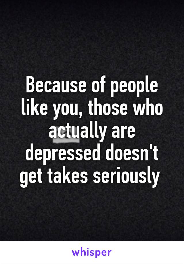 Because of people like you, those who actually are depressed doesn't get takes seriously 
