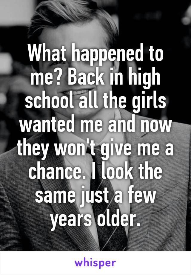 What happened to me? Back in high school all the girls wanted me and now they won't give me a chance. I look the same just a few years older.