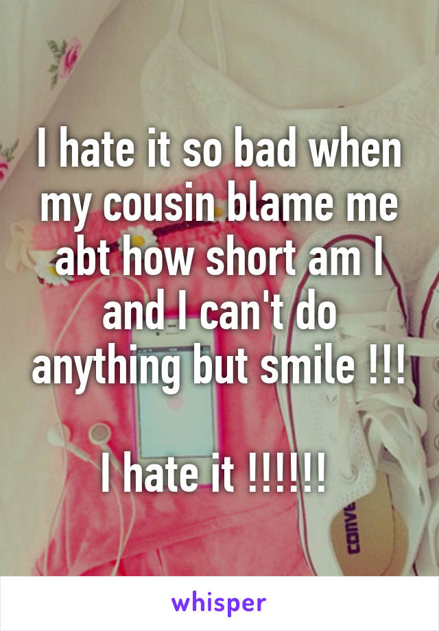 I hate it so bad when my cousin blame me abt how short am I and I can't do anything but smile !!! 
I hate it !!!!!! 