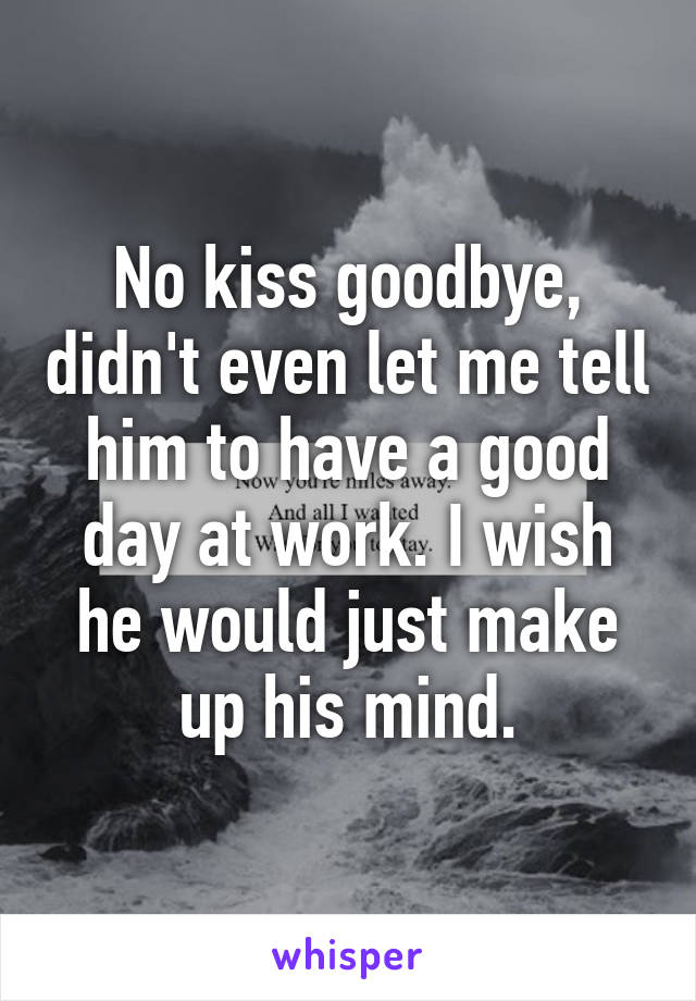 No kiss goodbye, didn't even let me tell him to have a good day at work. I wish he would just make up his mind.