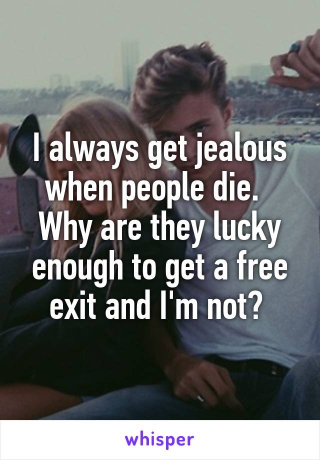 I always get jealous when people die.   Why are they lucky enough to get a free exit and I'm not? 