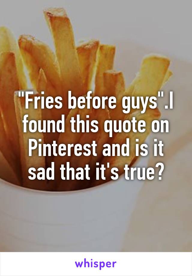 "Fries before guys".I found this quote on Pinterest and is it sad that it's true?