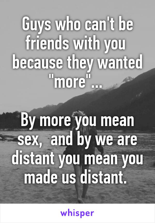 Guys who can't be friends with you  because they wanted "more"... 

By more you mean sex,  and by we are distant you mean you made us distant. 
