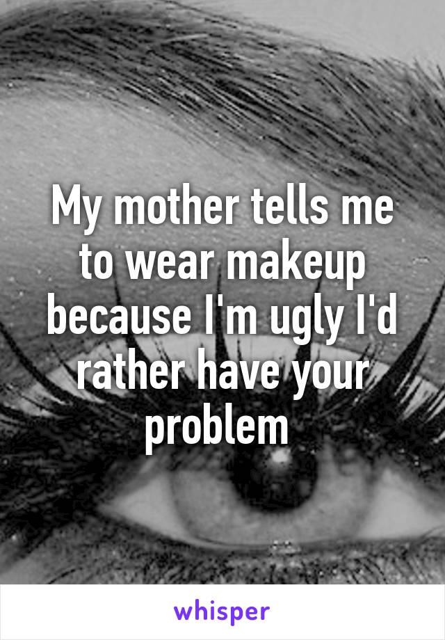 My mother tells me to wear makeup because I'm ugly I'd rather have your problem 