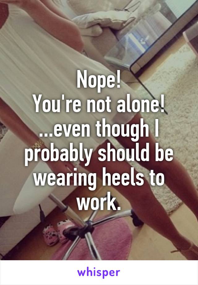 Nope!
You're not alone!
...even though I probably should be wearing heels to work.