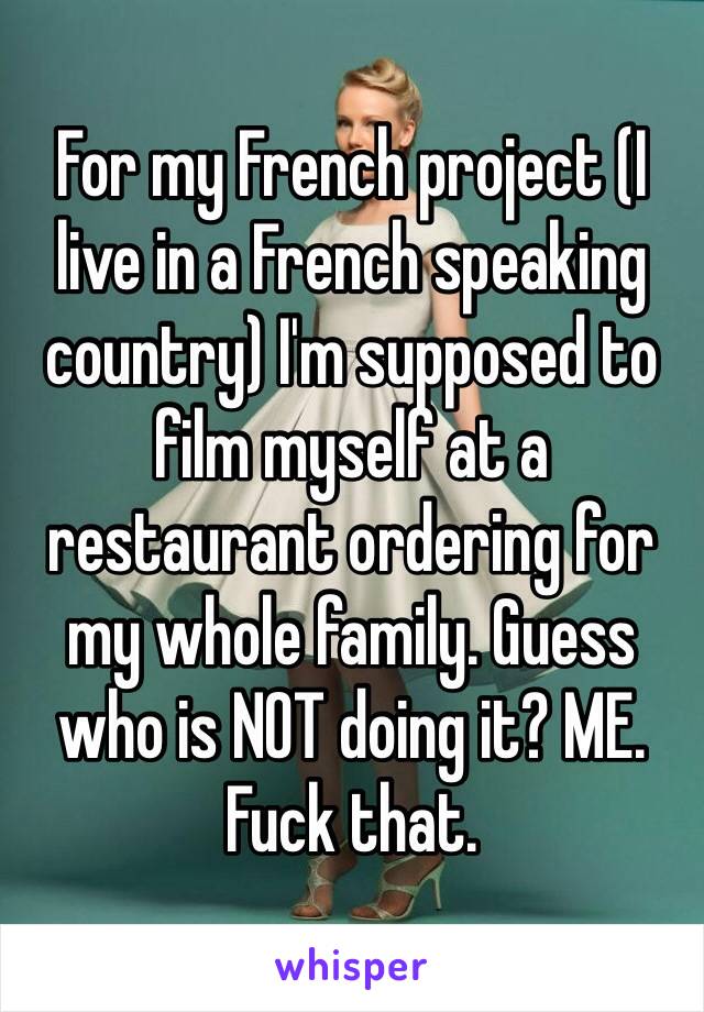 For my French project (I live in a French speaking country) I'm supposed to film myself at a restaurant ordering for my whole family. Guess who is NOT doing it? ME. Fuck that. 