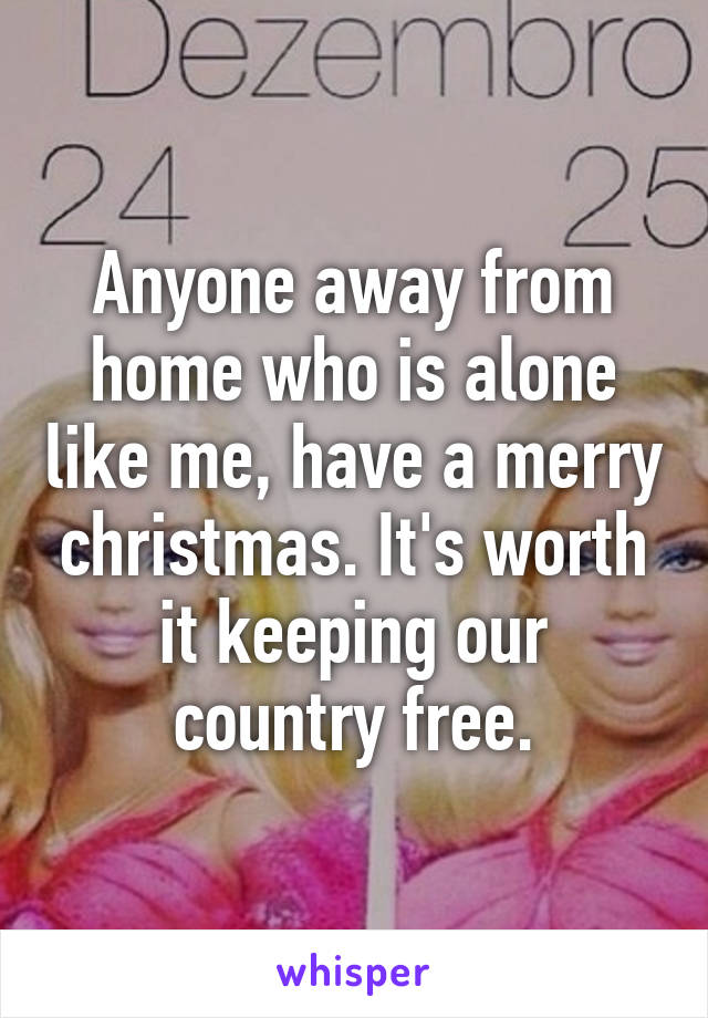 Anyone away from home who is alone like me, have a merry christmas. It's worth it keeping our country free.