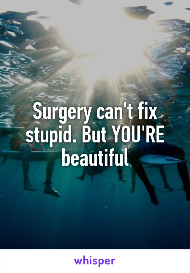 Surgery can't fix stupid. But YOU'RE beautiful