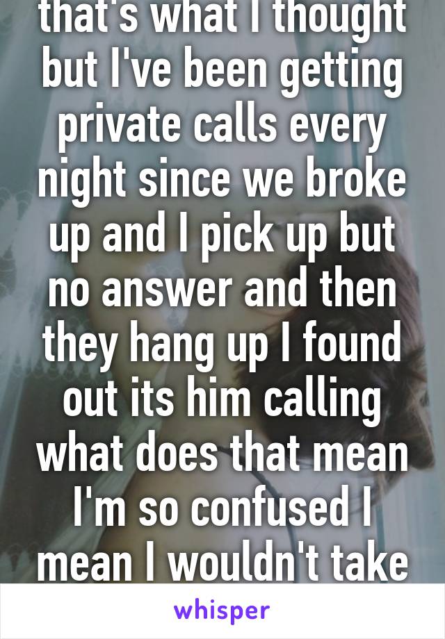 that's what I thought but I've been getting private calls every night since we broke up and I pick up but no answer and then they hang up I found out its him calling what does that mean I'm so confused I mean I wouldn't take him back regardless 