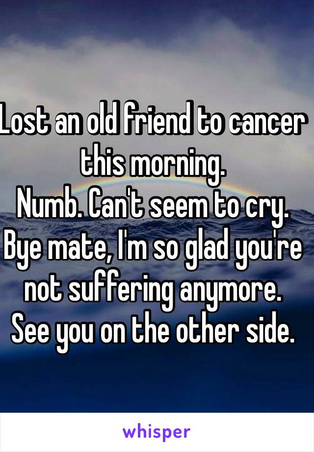 Lost an old friend to cancer this morning. 
Numb. Can't seem to cry. 
Bye mate, I'm so glad you're not suffering anymore. 
See you on the other side.  