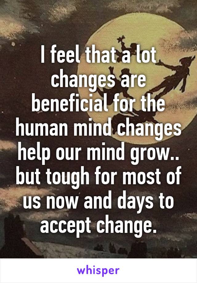 I feel that a lot changes are beneficial for the human mind changes help our mind grow.. but tough for most of us now and days to accept change.
