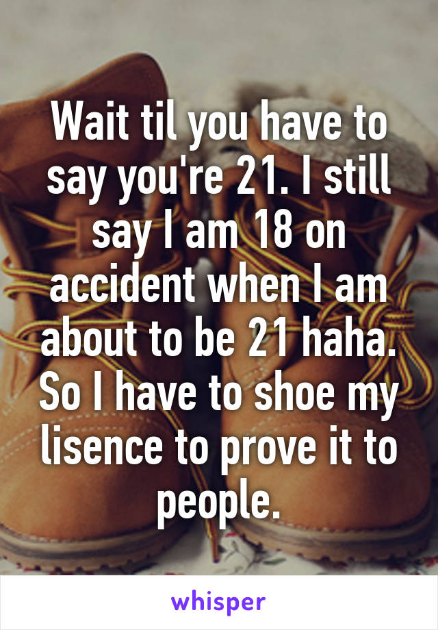 Wait til you have to say you're 21. I still say I am 18 on accident when I am about to be 21 haha. So I have to shoe my lisence to prove it to people.