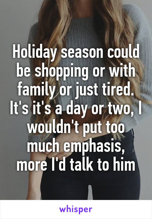 Holiday season could be shopping or with family or just tired. It's it's a day or two, I wouldn't put too much emphasis, more I'd talk to him
