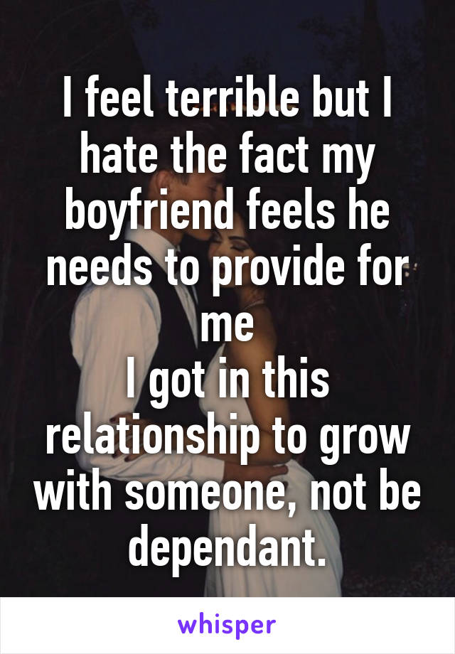 I feel terrible but I hate the fact my boyfriend feels he needs to provide for me
I got in this relationship to grow with someone, not be dependant.