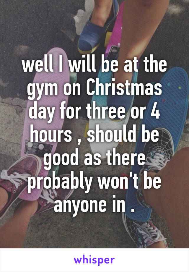well I will be at the gym on Christmas day for three or 4 hours , should be good as there probably won't be anyone in .
