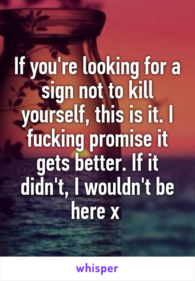 If you're looking for a sign not to kill yourself, this is it. I fucking promise it gets better. If it didn't, I wouldn't be here x 
