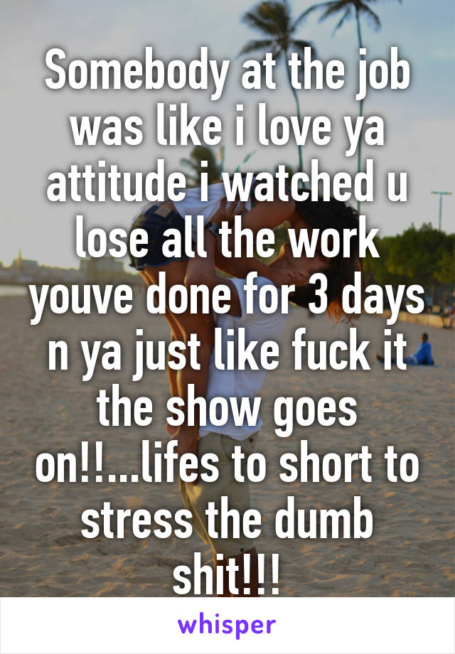 Somebody at the job was like i love ya attitude i watched u lose all the work youve done for 3 days n ya just like fuck it the show goes on!!...lifes to short to stress the dumb shit!!!