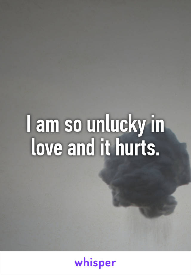 I am so unlucky in love and it hurts.