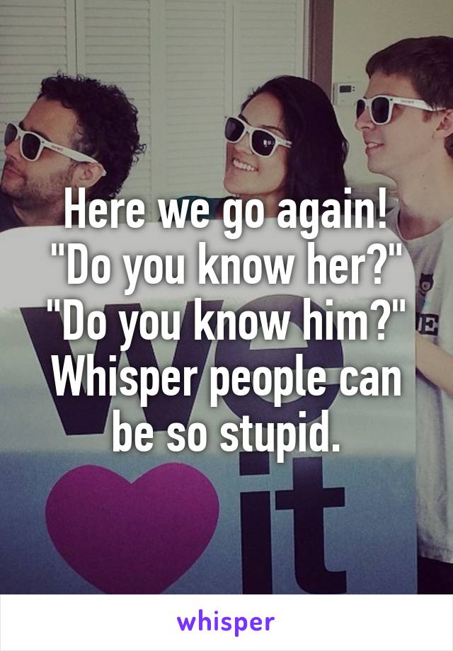 Here we go again! "Do you know her?" "Do you know him?" Whisper people can be so stupid.