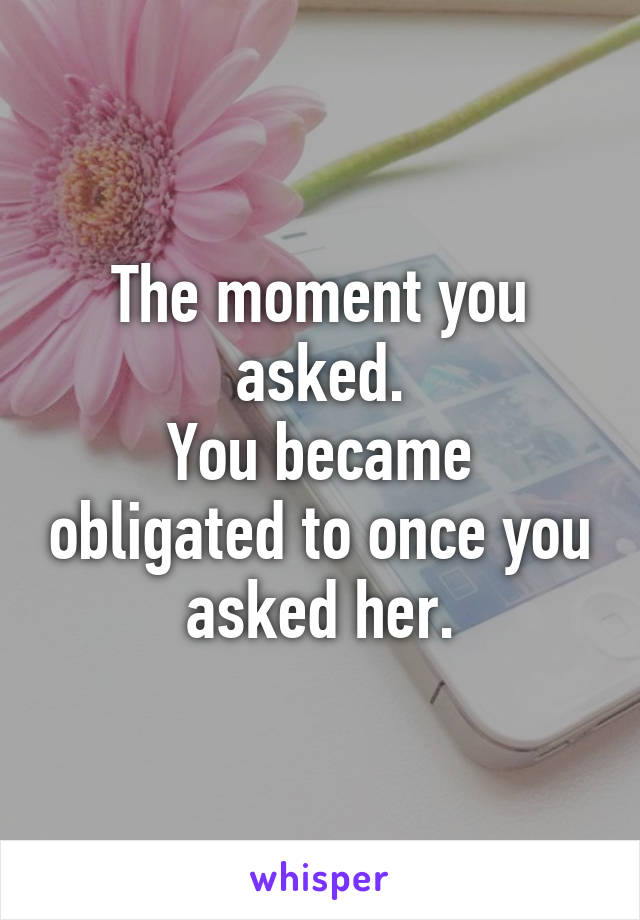 The moment you asked.
You became obligated to once you asked her.