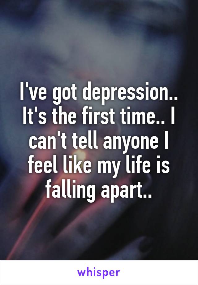 I've got depression.. It's the first time.. I can't tell anyone I feel like my life is falling apart..