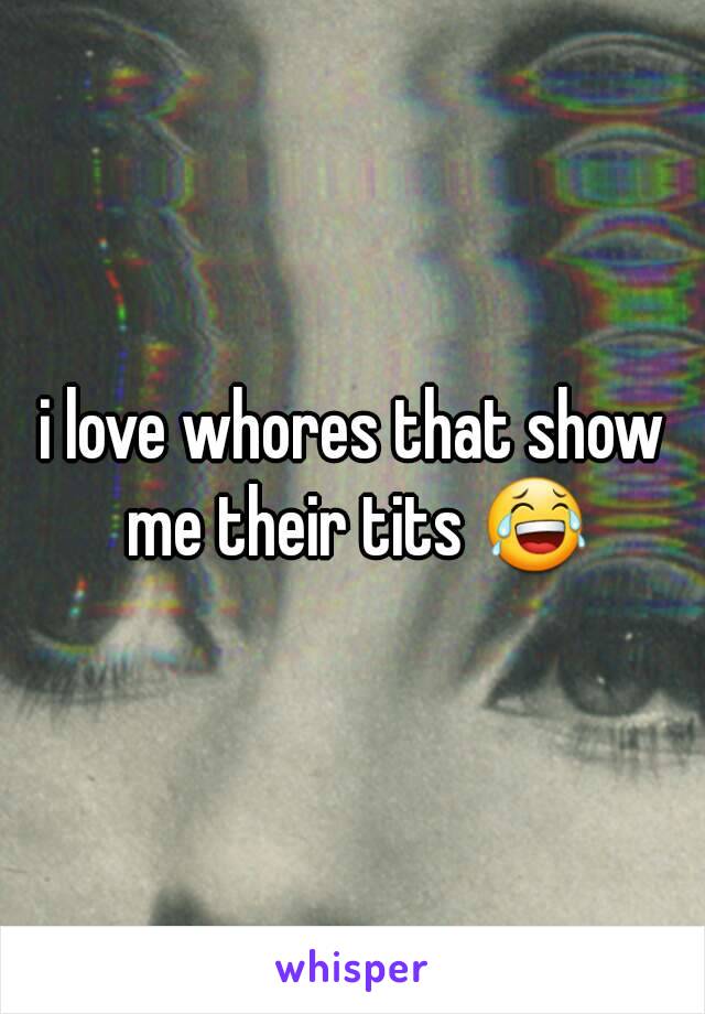 i love whores that show me their tits 😂