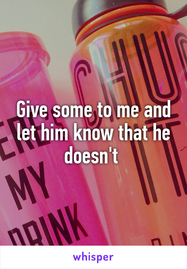 Give some to me and let him know that he doesn't 