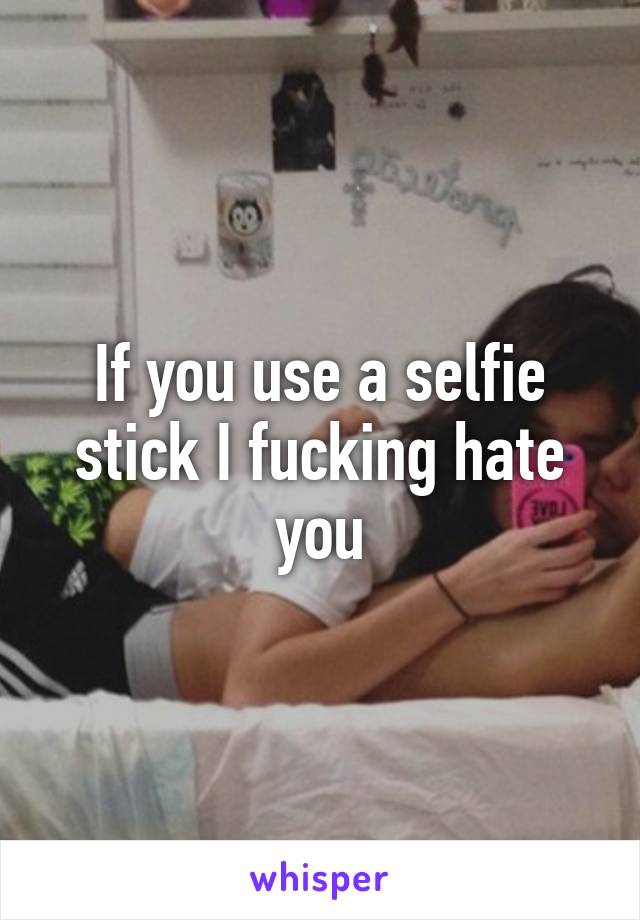 If you use a selfie stick I fucking hate you