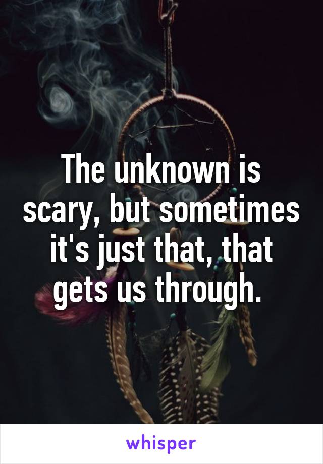 The unknown is scary, but sometimes it's just that, that gets us through. 