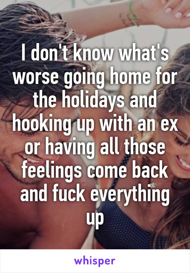 I don't know what's worse going home for the holidays and hooking up with an ex or having all those feelings come back and fuck everything up