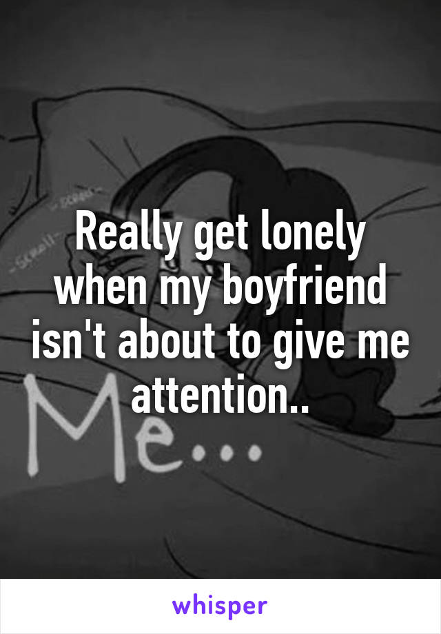 Really get lonely when my boyfriend isn't about to give me attention..