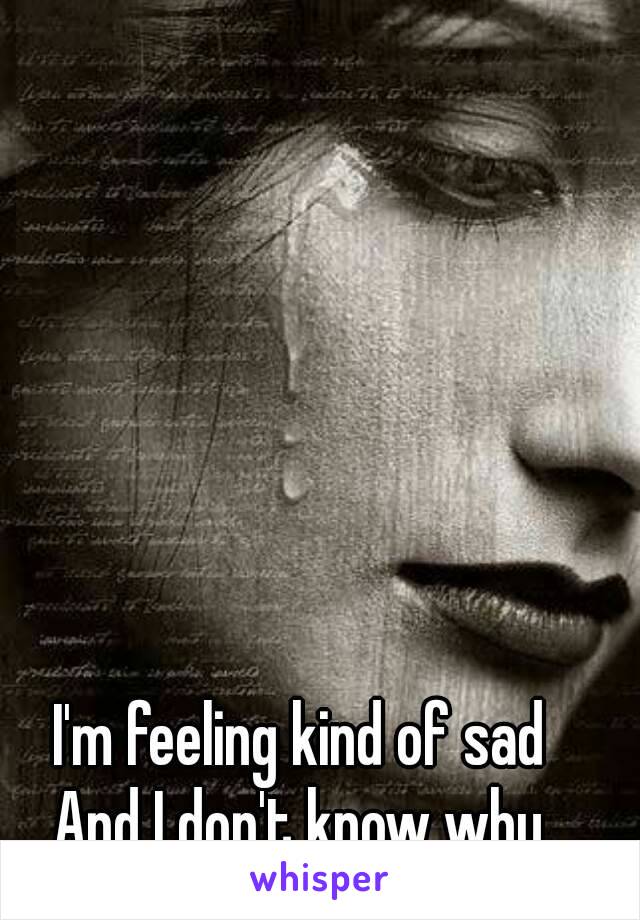 I'm feeling kind of sad
And I don't know why