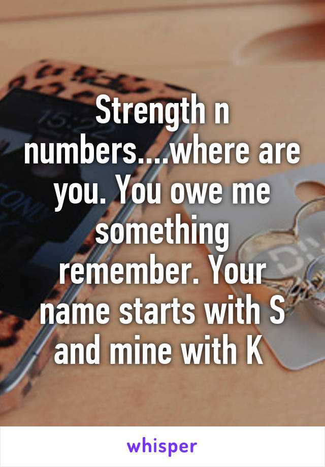 Strength n numbers....where are you. You owe me something remember. Your name starts with S and mine with K 