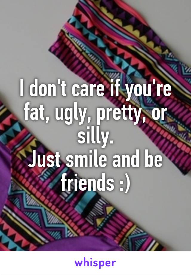 I don't care if you're fat, ugly, pretty, or silly.
Just smile and be friends :)