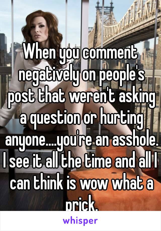 When you comment negatively on people's post that weren't asking a question or hurting anyone....you're an asshole.
I see it all the time and all I can think is wow what a prick.