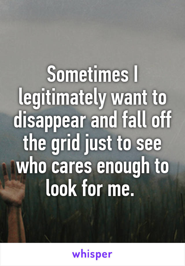 Sometimes I legitimately want to disappear and fall off the grid just to see who cares enough to look for me. 