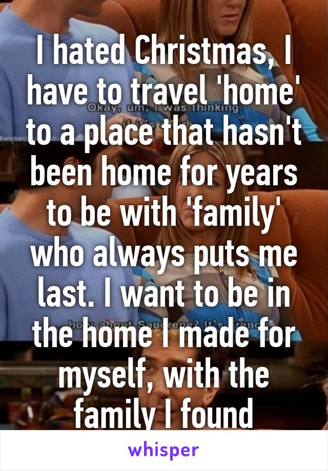 I hated Christmas, I have to travel 'home' to a place that hasn't been home for years to be with 'family' who always puts me last. I want to be in the home I made for myself, with the family I found