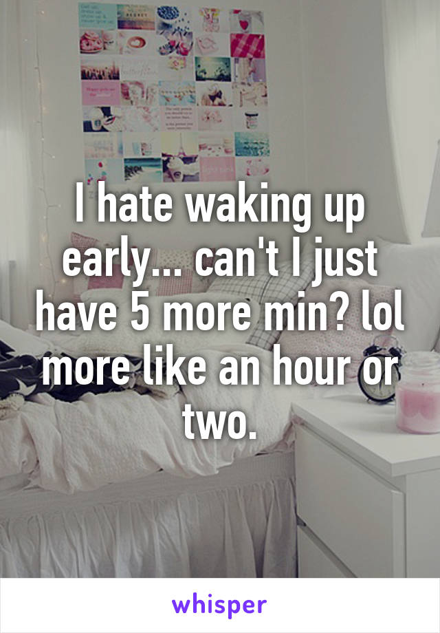I hate waking up early... can't I just have 5 more min? lol more like an hour or two.