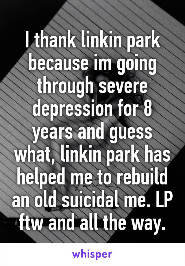 I thank linkin park because im going through severe depression for 8 years and guess what, linkin park has helped me to rebuild an old suicidal me. LP ftw and all the way.
