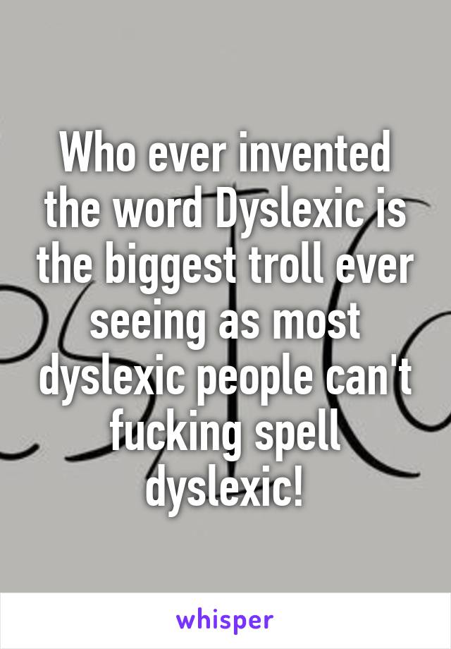 Who ever invented the word Dyslexic is the biggest troll ever seeing as most dyslexic people can't fucking spell dyslexic!
