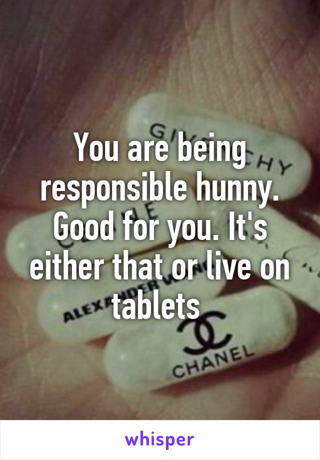 You are being responsible hunny. Good for you. It's either that or live on tablets 