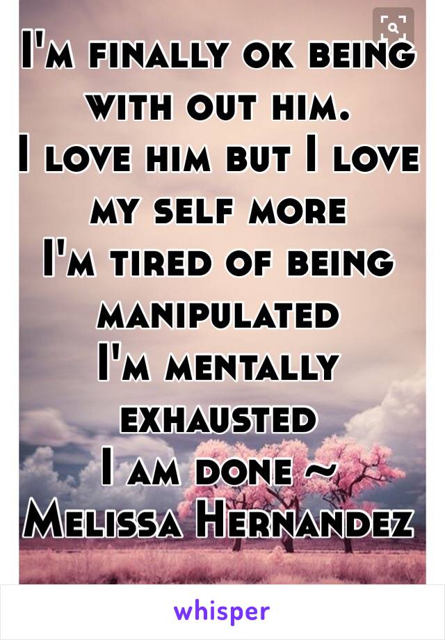I'm finally ok being with out him.
I love him but I love my self more
I'm tired of being manipulated 
I'm mentally exhausted 
I am done ~
Melissa Hernandez 