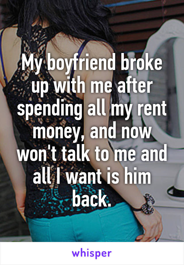 My boyfriend broke up with me after spending all my rent money, and now won't talk to me and all I want is him back.