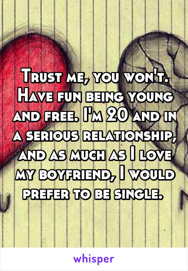 Trust me, you won't. Have fun being young and free. I'm 20 and in a serious relationship, and as much as I love my boyfriend, I would prefer to be single. 