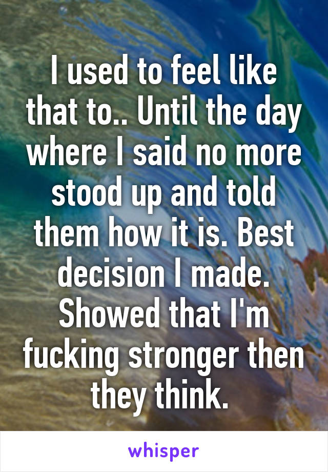I used to feel like that to.. Until the day where I said no more stood up and told them how it is. Best decision I made. Showed that I'm fucking stronger then they think. 