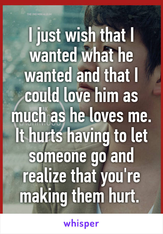 I just wish that I wanted what he wanted and that I could love him as much as he loves me. It hurts having to let someone go and realize that you're making them hurt. 
