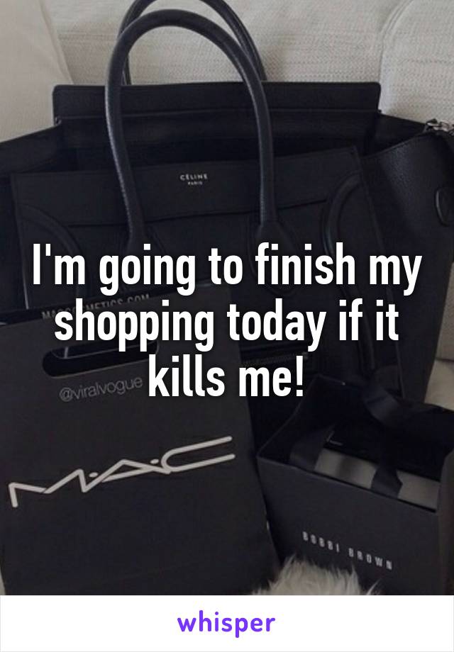 I'm going to finish my shopping today if it kills me!