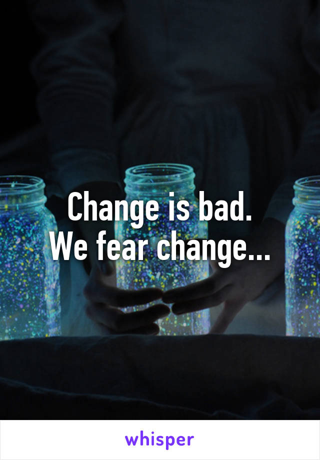 Change is bad.
We fear change...