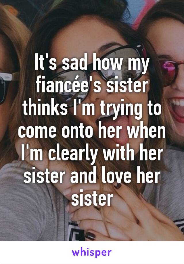 It's sad how my fiancée's sister thinks I'm trying to come onto her when I'm clearly with her sister and love her sister