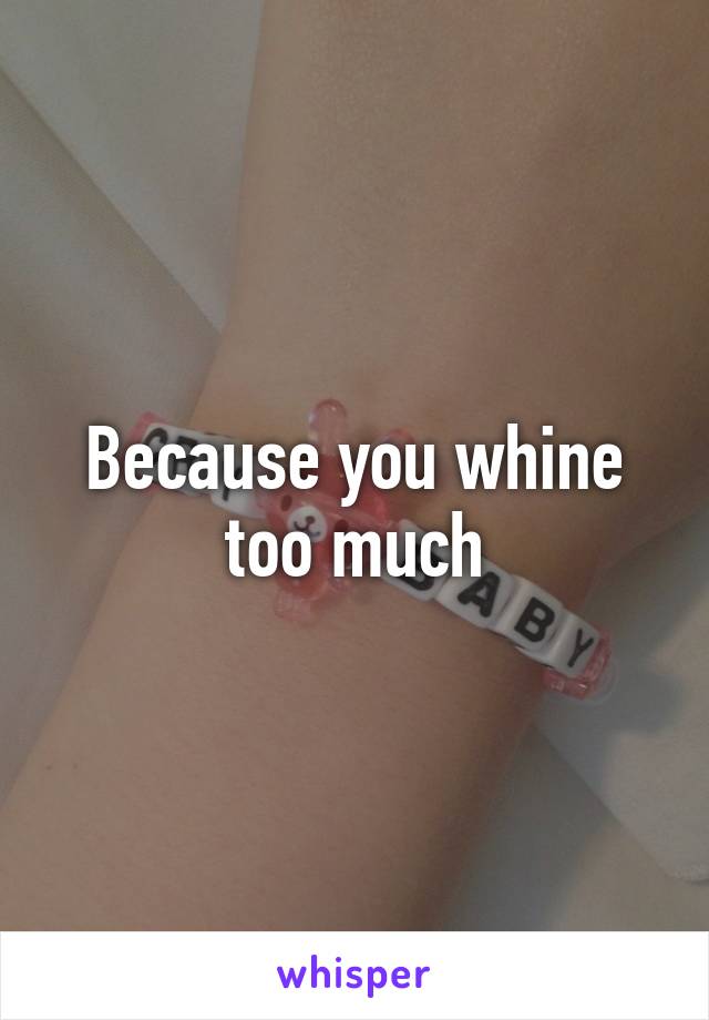 Because you whine too much